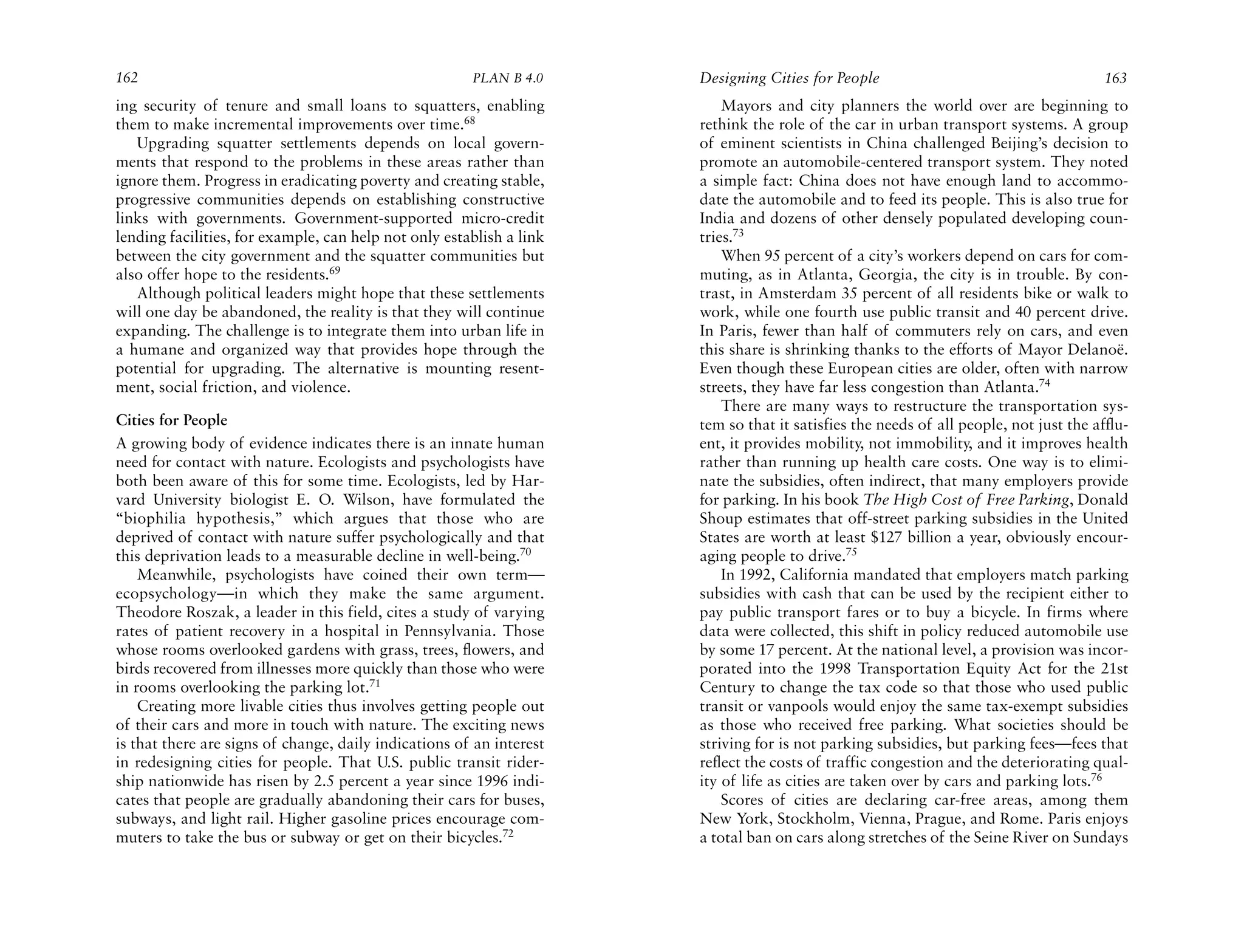 162                                                    PLAN B 4.0     Designing Cities for People                                      163
ing security of tenure and small loans to squatters, enabling             Mayors and city planners the world over are beginning to
them to make incremental improvements over time.68                    rethink the role of the car in urban transport systems. A group
   Upgrading squatter settlements depends on local govern-            of eminent scientists in China challenged Beijing’s decision to
ments that respond to the problems in these areas rather than         promote an automobile-centered transport system. They noted
ignore them. Progress in eradicating poverty and creating stable,     a simple fact: China does not have enough land to accommo-
progressive communities depends on establishing constructive          date the automobile and to feed its people. This is also true for
links with governments. Government-supported micro-credit             India and dozens of other densely populated developing coun-
lending facilities, for example, can help not only establish a link   tries.73
between the city government and the squatter communities but              When 95 percent of a city’s workers depend on cars for com-
also offer hope to the residents.69                                   muting, as in Atlanta, Georgia, the city is in trouble. By con-
   Although political leaders might hope that these settlements       trast, in Amsterdam 35 percent of all residents bike or walk to
will one day be abandoned, the reality is that they will continue     work, while one fourth use public transit and 40 percent drive.
expanding. The challenge is to integrate them into urban life in      In Paris, fewer than half of commuters rely on cars, and even
a humane and organized way that provides hope through the             this share is shrinking thanks to the efforts of Mayor Delanoë.
potential for upgrading. The alternative is mounting resent-          Even though these European cities are older, often with narrow
ment, social friction, and violence.                                  streets, they have far less congestion than Atlanta.74
                                                                          There are many ways to restructure the transportation sys-
Cities for People                                                     tem so that it satisfies the needs of all people, not just the afflu-
A growing body of evidence indicates there is an innate human         ent, it provides mobility, not immobility, and it improves health
need for contact with nature. Ecologists and psychologists have       rather than running up health care costs. One way is to elimi-
both been aware of this for some time. Ecologists, led by Har-        nate the subsidies, often indirect, that many employers provide
vard University biologist E. O. Wilson, have formulated the           for parking. In his book The High Cost of Free Parking, Donald
“biophilia hypothesis,” which argues that those who are               Shoup estimates that off-street parking subsidies in the United
deprived of contact with nature suffer psychologically and that       States are worth at least $127 billion a year, obviously encour-
this deprivation leads to a measurable decline in well-being.70       aging people to drive.75
    Meanwhile, psychologists have coined their own term—                  In 1992, California mandated that employers match parking
ecopsychology—in which they make the same argument.                   subsidies with cash that can be used by the recipient either to
Theodore Roszak, a leader in this field, cites a study of varying     pay public transport fares or to buy a bicycle. In firms where
rates of patient recovery in a hospital in Pennsylvania. Those        data were collected, this shift in policy reduced automobile use
whose rooms overlooked gardens with grass, trees, flowers, and        by some 17 percent. At the national level, a provision was incor-
birds recovered from illnesses more quickly than those who were       porated into the 1998 Transportation Equity Act for the 21st
in rooms overlooking the parking lot.71                               Century to change the tax code so that those who used public
    Creating more livable cities thus involves getting people out     transit or vanpools would enjoy the same tax-exempt subsidies
of their cars and more in touch with nature. The exciting news        as those who received free parking. What societies should be
is that there are signs of change, daily indications of an interest   striving for is not parking subsidies, but parking fees—fees that
in redesigning cities for people. That U.S. public transit rider-     reflect the costs of traffic congestion and the deteriorating qual-
ship nationwide has risen by 2.5 percent a year since 1996 indi-      ity of life as cities are taken over by cars and parking lots.76
cates that people are gradually abandoning their cars for buses,          Scores of cities are declaring car-free areas, among them
subways, and light rail. Higher gasoline prices encourage com-        New York, Stockholm, Vienna, Prague, and Rome. Paris enjoys
muters to take the bus or subway or get on their bicycles.72          a total ban on cars along stretches of the Seine River on Sundays
 