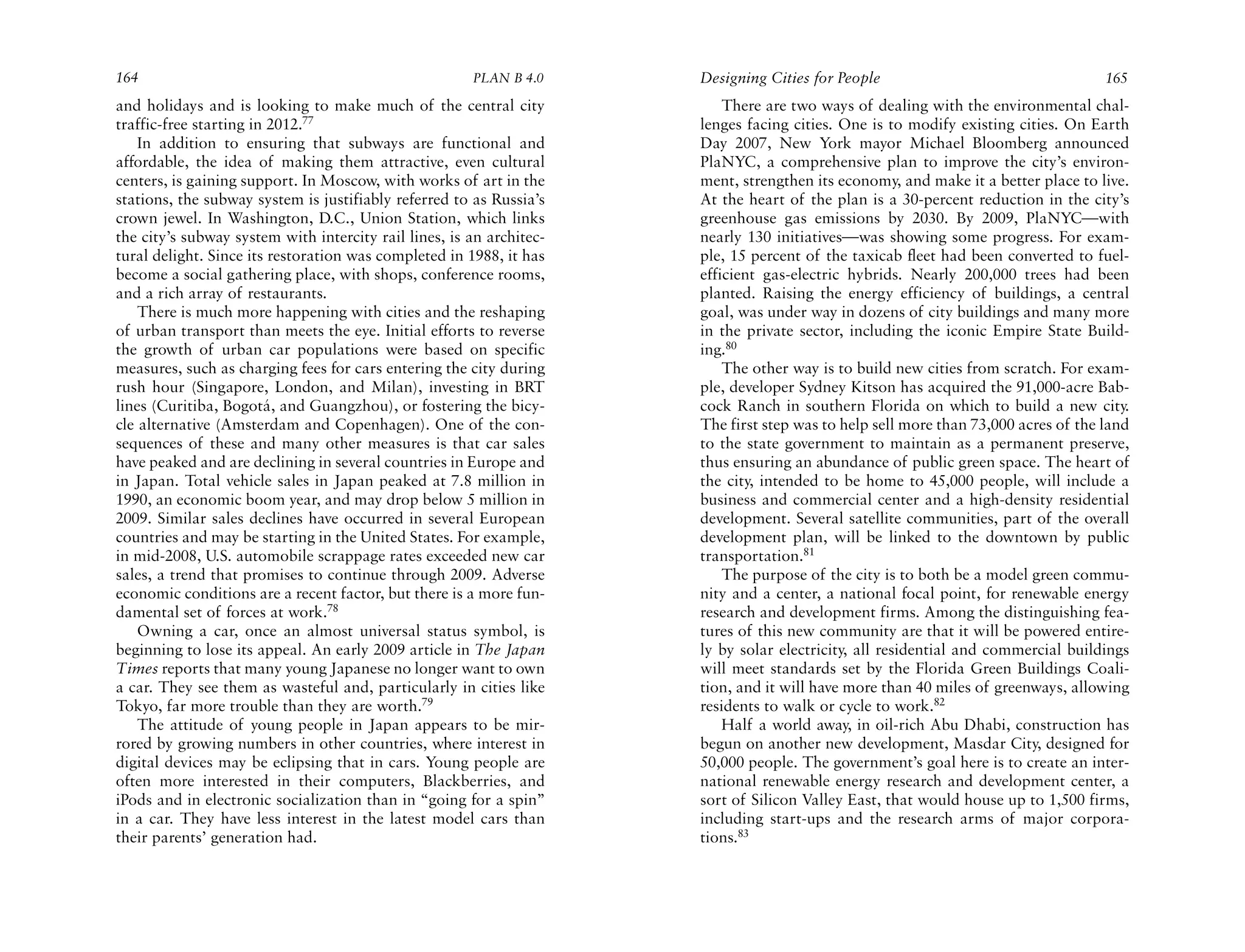 164                                                    PLAN B 4.0     Designing Cities for People                                   165
and holidays and is looking to make much of the central city              There are two ways of dealing with the environmental chal-
traffic-free starting in 2012.77                                      lenges facing cities. One is to modify existing cities. On Earth
    In addition to ensuring that subways are functional and           Day 2007, New York mayor Michael Bloomberg announced
affordable, the idea of making them attractive, even cultural         PlaNYC, a comprehensive plan to improve the city’s environ-
centers, is gaining support. In Moscow, with works of art in the      ment, strengthen its economy, and make it a better place to live.
stations, the subway system is justifiably referred to as Russia’s    At the heart of the plan is a 30-percent reduction in the city’s
crown jewel. In Washington, D.C., Union Station, which links          greenhouse gas emissions by 2030. By 2009, PlaNYC—with
the city’s subway system with intercity rail lines, is an architec-   nearly 130 initiatives—was showing some progress. For exam-
tural delight. Since its restoration was completed in 1988, it has    ple, 15 percent of the taxicab fleet had been converted to fuel-
become a social gathering place, with shops, conference rooms,        efficient gas-electric hybrids. Nearly 200,000 trees had been
and a rich array of restaurants.                                      planted. Raising the energy efficiency of buildings, a central
    There is much more happening with cities and the reshaping        goal, was under way in dozens of city buildings and many more
of urban transport than meets the eye. Initial efforts to reverse     in the private sector, including the iconic Empire State Build-
the growth of urban car populations were based on specific            ing.80
measures, such as charging fees for cars entering the city during         The other way is to build new cities from scratch. For exam-
rush hour (Singapore, London, and Milan), investing in BRT            ple, developer Sydney Kitson has acquired the 91,000-acre Bab-
lines (Curitiba, Bogotá, and Guangzhou), or fostering the bicy-       cock Ranch in southern Florida on which to build a new city.
cle alternative (Amsterdam and Copenhagen). One of the con-           The first step was to help sell more than 73,000 acres of the land
sequences of these and many other measures is that car sales          to the state government to maintain as a permanent preserve,
have peaked and are declining in several countries in Europe and      thus ensuring an abundance of public green space. The heart of
in Japan. Total vehicle sales in Japan peaked at 7.8 million in       the city, intended to be home to 45,000 people, will include a
1990, an economic boom year, and may drop below 5 million in          business and commercial center and a high-density residential
2009. Similar sales declines have occurred in several European        development. Several satellite communities, part of the overall
countries and may be starting in the United States. For example,      development plan, will be linked to the downtown by public
in mid-2008, U.S. automobile scrappage rates exceeded new car         transportation.81
sales, a trend that promises to continue through 2009. Adverse            The purpose of the city is to both be a model green commu-
economic conditions are a recent factor, but there is a more fun-     nity and a center, a national focal point, for renewable energy
damental set of forces at work.78                                     research and development firms. Among the distinguishing fea-
    Owning a car, once an almost universal status symbol, is          tures of this new community are that it will be powered entire-
beginning to lose its appeal. An early 2009 article in The Japan      ly by solar electricity, all residential and commercial buildings
Times reports that many young Japanese no longer want to own          will meet standards set by the Florida Green Buildings Coali-
a car. They see them as wasteful and, particularly in cities like     tion, and it will have more than 40 miles of greenways, allowing
Tokyo, far more trouble than they are worth.79                        residents to walk or cycle to work.82
    The attitude of young people in Japan appears to be mir-              Half a world away, in oil-rich Abu Dhabi, construction has
rored by growing numbers in other countries, where interest in        begun on another new development, Masdar City, designed for
digital devices may be eclipsing that in cars. Young people are       50,000 people. The government’s goal here is to create an inter-
often more interested in their computers, Blackberries, and           national renewable energy research and development center, a
iPods and in electronic socialization than in “going for a spin”      sort of Silicon Valley East, that would house up to 1,500 firms,
in a car. They have less interest in the latest model cars than       including start-ups and the research arms of major corpora-
their parents’ generation had.                                        tions.83
 