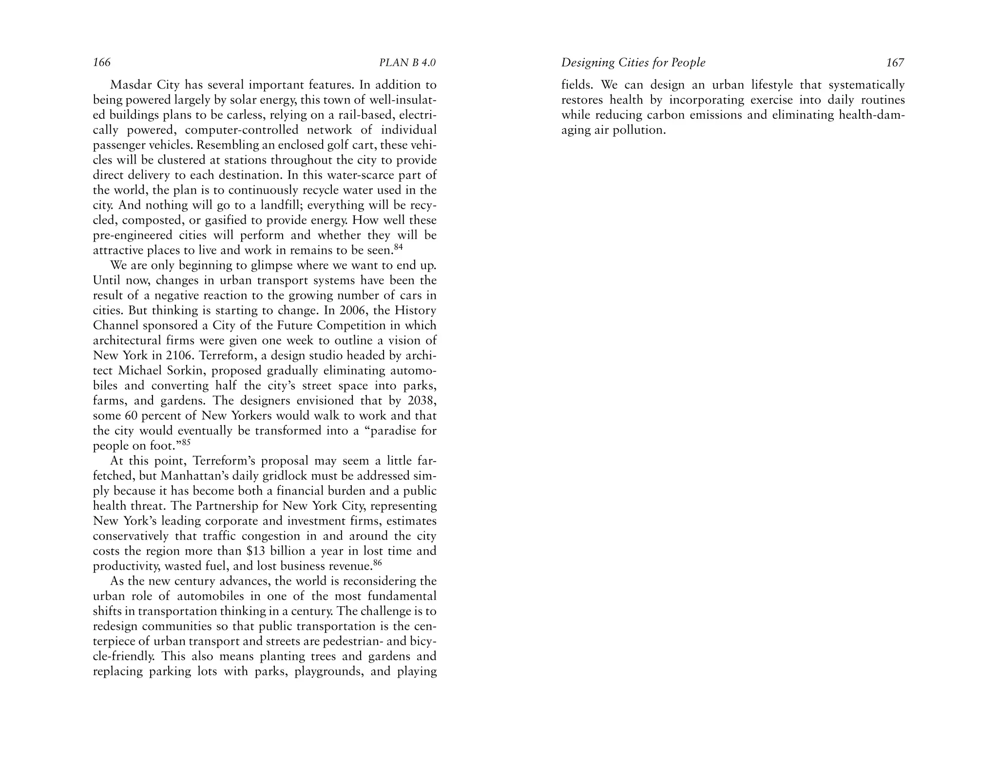 166                                                    PLAN B 4.0     Designing Cities for People                              167
    Masdar City has several important features. In addition to        fields. We can design an urban lifestyle that systematically
being powered largely by solar energy, this town of well-insulat-     restores health by incorporating exercise into daily routines
ed buildings plans to be carless, relying on a rail-based, electri-   while reducing carbon emissions and eliminating health-dam-
cally powered, computer-controlled network of individual              aging air pollution.
passenger vehicles. Resembling an enclosed golf cart, these vehi-
cles will be clustered at stations throughout the city to provide
direct delivery to each destination. In this water-scarce part of
the world, the plan is to continuously recycle water used in the
city. And nothing will go to a landfill; everything will be recy-
cled, composted, or gasified to provide energy. How well these
pre-engineered cities will perform and whether they will be
attractive places to live and work in remains to be seen.84
    We are only beginning to glimpse where we want to end up.
Until now, changes in urban transport systems have been the
result of a negative reaction to the growing number of cars in
cities. But thinking is starting to change. In 2006, the History
Channel sponsored a City of the Future Competition in which
architectural firms were given one week to outline a vision of
New York in 2106. Terreform, a design studio headed by archi-
tect Michael Sorkin, proposed gradually eliminating automo-
biles and converting half the city’s street space into parks,
farms, and gardens. The designers envisioned that by 2038,
some 60 percent of New Yorkers would walk to work and that
the city would eventually be transformed into a “paradise for
people on foot.”85
    At this point, Terreform’s proposal may seem a little far-
fetched, but Manhattan’s daily gridlock must be addressed sim-
ply because it has become both a financial burden and a public
health threat. The Partnership for New York City, representing
New York’s leading corporate and investment firms, estimates
conservatively that traffic congestion in and around the city
costs the region more than $13 billion a year in lost time and
productivity, wasted fuel, and lost business revenue.86
    As the new century advances, the world is reconsidering the
urban role of automobiles in one of the most fundamental
shifts in transportation thinking in a century. The challenge is to
redesign communities so that public transportation is the cen-
terpiece of urban transport and streets are pedestrian- and bicy-
cle-friendly. This also means planting trees and gardens and
replacing parking lots with parks, playgrounds, and playing
 