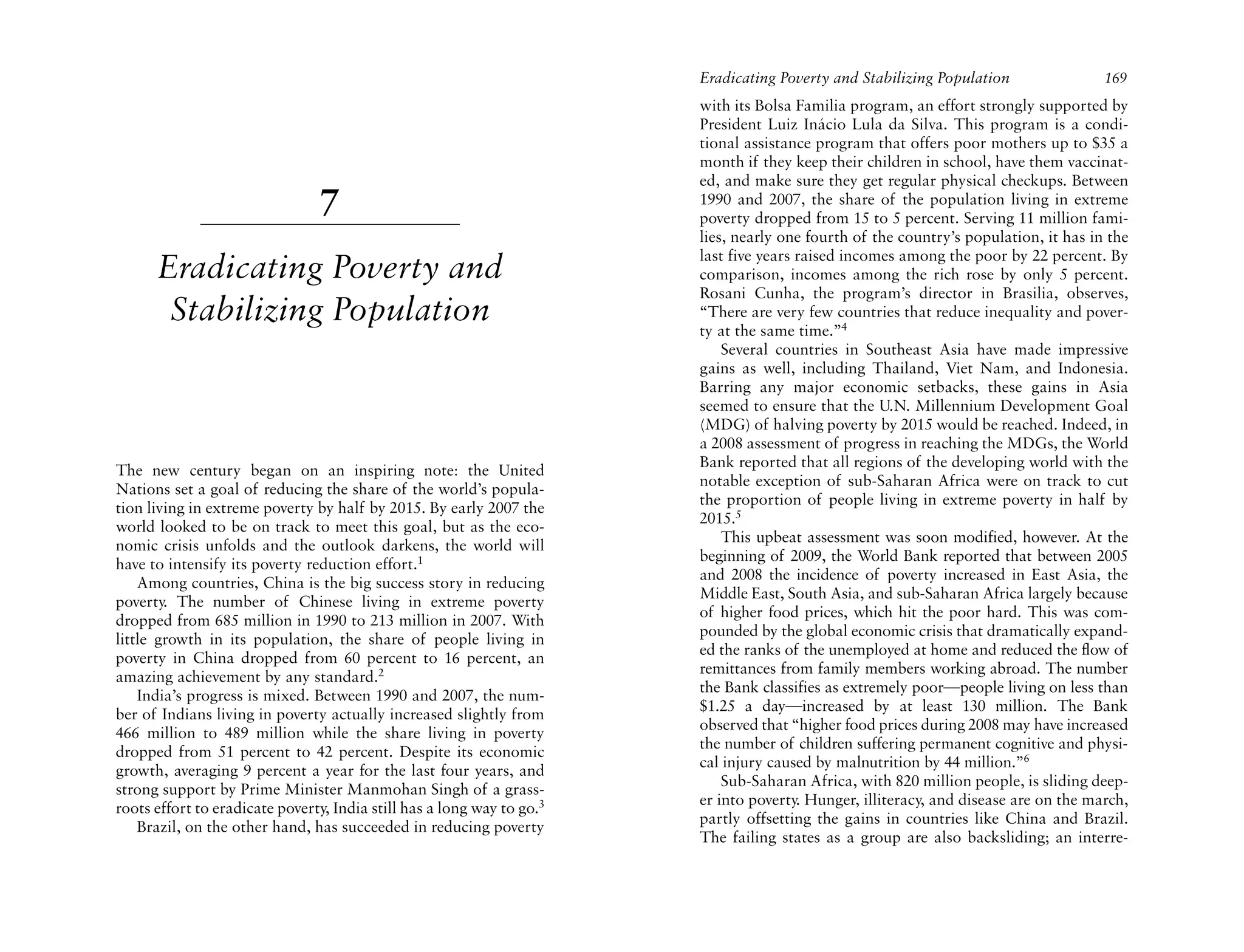Eradicating Poverty and Stabilizing Population                169
                                                                        with its Bolsa Familia program, an effort strongly supported by
                                                                        President Luiz Inácio Lula da Silva. This program is a condi-
                                                                        tional assistance program that offers poor mothers up to $35 a
                                                                        month if they keep their children in school, have them vaccinat-
                                                                        ed, and make sure they get regular physical checkups. Between
                                7                                       1990 and 2007, the share of the population living in extreme
                                                                        poverty dropped from 15 to 5 percent. Serving 11 million fami-
                                                                        lies, nearly one fourth of the country’s population, it has in the
                                                                        last five years raised incomes among the poor by 22 percent. By
      Eradicating Poverty and                                           comparison, incomes among the rich rose by only 5 percent.
                                                                        Rosani Cunha, the program’s director in Brasilia, observes,
       Stabilizing Population                                           “There are very few countries that reduce inequality and pover-
                                                                        ty at the same time.”4
                                                                            Several countries in Southeast Asia have made impressive
                                                                        gains as well, including Thailand, Viet Nam, and Indonesia.
                                                                        Barring any major economic setbacks, these gains in Asia
                                                                        seemed to ensure that the U.N. Millennium Development Goal
                                                                        (MDG) of halving poverty by 2015 would be reached. Indeed, in
                                                                        a 2008 assessment of progress in reaching the MDGs, the World
                                                                        Bank reported that all regions of the developing world with the
The new century began on an inspiring note: the United
                                                                        notable exception of sub-Saharan Africa were on track to cut
Nations set a goal of reducing the share of the world’s popula-
                                                                        the proportion of people living in extreme poverty in half by
tion living in extreme poverty by half by 2015. By early 2007 the
                                                                        2015.5
world looked to be on track to meet this goal, but as the eco-
                                                                            This upbeat assessment was soon modified, however. At the
nomic crisis unfolds and the outlook darkens, the world will
                                                                        beginning of 2009, the World Bank reported that between 2005
have to intensify its poverty reduction effort.1
                                                                        and 2008 the incidence of poverty increased in East Asia, the
    Among countries, China is the big success story in reducing
                                                                        Middle East, South Asia, and sub-Saharan Africa largely because
poverty. The number of Chinese living in extreme poverty
                                                                        of higher food prices, which hit the poor hard. This was com-
dropped from 685 million in 1990 to 213 million in 2007. With
                                                                        pounded by the global economic crisis that dramatically expand-
little growth in its population, the share of people living in
                                                                        ed the ranks of the unemployed at home and reduced the flow of
poverty in China dropped from 60 percent to 16 percent, an
                                                                        remittances from family members working abroad. The number
amazing achievement by any standard.2
                                                                        the Bank classifies as extremely poor—people living on less than
    India’s progress is mixed. Between 1990 and 2007, the num-
                                                                        $1.25 a day—increased by at least 130 million. The Bank
ber of Indians living in poverty actually increased slightly from
                                                                        observed that “higher food prices during 2008 may have increased
466 million to 489 million while the share living in poverty
                                                                        the number of children suffering permanent cognitive and physi-
dropped from 51 percent to 42 percent. Despite its economic
                                                                        cal injury caused by malnutrition by 44 million.”6
growth, averaging 9 percent a year for the last four years, and
                                                                            Sub-Saharan Africa, with 820 million people, is sliding deep-
strong support by Prime Minister Manmohan Singh of a grass-
                                                                        er into poverty. Hunger, illiteracy, and disease are on the march,
roots effort to eradicate poverty, India still has a long way to go.3
                                                                        partly offsetting the gains in countries like China and Brazil.
    Brazil, on the other hand, has succeeded in reducing poverty
                                                                        The failing states as a group are also backsliding; an interre-
 