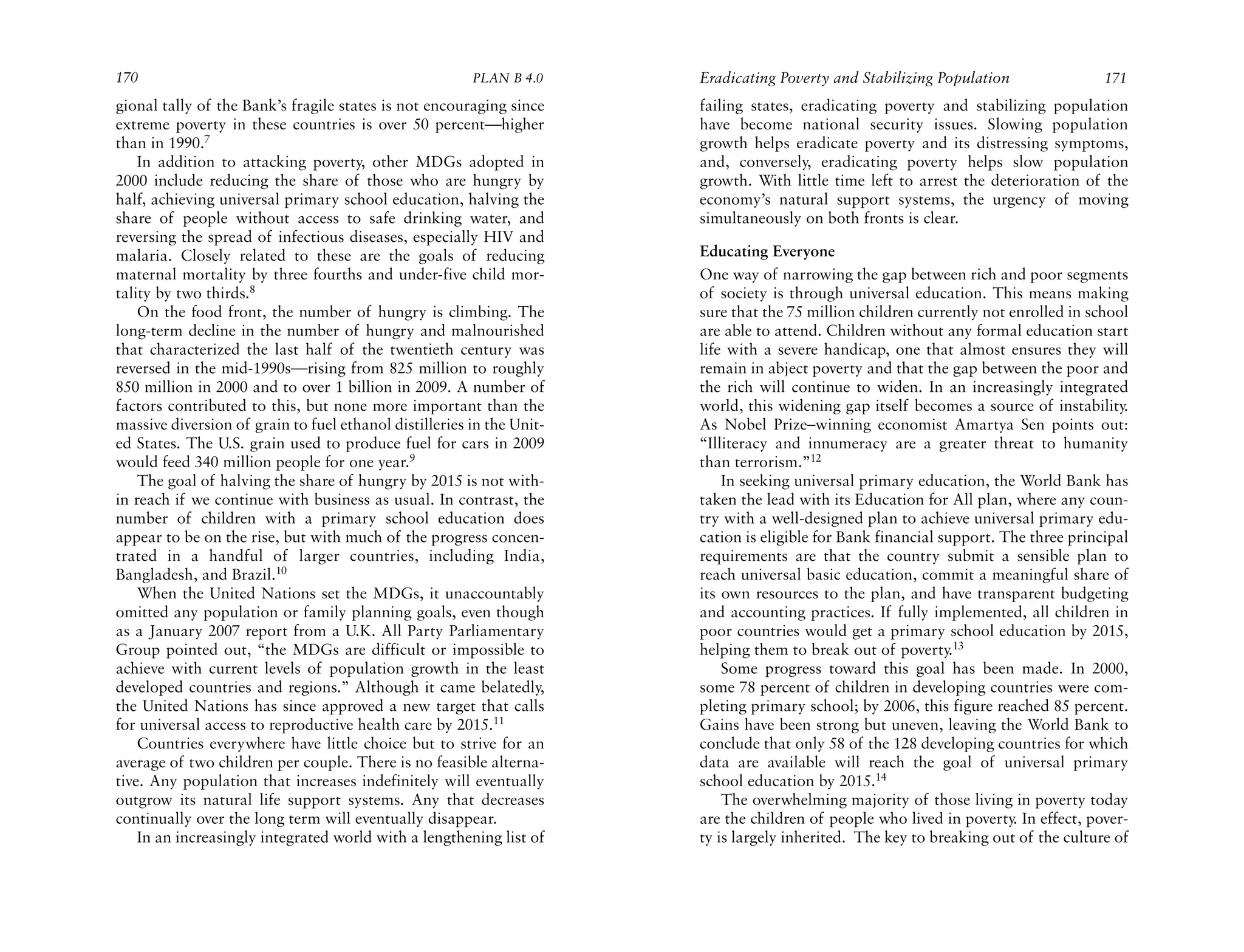 170                                                     PLAN B 4.0     Eradicating Poverty and Stabilizing Population                171
gional tally of the Bank’s fragile states is not encouraging since     failing states, eradicating poverty and stabilizing population
extreme poverty in these countries is over 50 percent—higher           have become national security issues. Slowing population
than in 1990.7                                                         growth helps eradicate poverty and its distressing symptoms,
    In addition to attacking poverty, other MDGs adopted in            and, conversely, eradicating poverty helps slow population
2000 include reducing the share of those who are hungry by             growth. With little time left to arrest the deterioration of the
half, achieving universal primary school education, halving the        economy’s natural support systems, the urgency of moving
share of people without access to safe drinking water, and             simultaneously on both fronts is clear.
reversing the spread of infectious diseases, especially HIV and
malaria. Closely related to these are the goals of reducing            Educating Everyone
maternal mortality by three fourths and under-five child mor-          One way of narrowing the gap between rich and poor segments
tality by two thirds.8                                                 of society is through universal education. This means making
    On the food front, the number of hungry is climbing. The           sure that the 75 million children currently not enrolled in school
long-term decline in the number of hungry and malnourished             are able to attend. Children without any formal education start
that characterized the last half of the twentieth century was          life with a severe handicap, one that almost ensures they will
reversed in the mid-1990s—rising from 825 million to roughly           remain in abject poverty and that the gap between the poor and
850 million in 2000 and to over 1 billion in 2009. A number of         the rich will continue to widen. In an increasingly integrated
factors contributed to this, but none more important than the          world, this widening gap itself becomes a source of instability.
massive diversion of grain to fuel ethanol distilleries in the Unit-   As Nobel Prize–winning economist Amartya Sen points out:
ed States. The U.S. grain used to produce fuel for cars in 2009        “Illiteracy and innumeracy are a greater threat to humanity
would feed 340 million people for one year.9                           than terrorism.”12
    The goal of halving the share of hungry by 2015 is not with-           In seeking universal primary education, the World Bank has
in reach if we continue with business as usual. In contrast, the       taken the lead with its Education for All plan, where any coun-
number of children with a primary school education does                try with a well-designed plan to achieve universal primary edu-
appear to be on the rise, but with much of the progress concen-        cation is eligible for Bank financial support. The three principal
trated in a handful of larger countries, including India,              requirements are that the country submit a sensible plan to
Bangladesh, and Brazil.10                                              reach universal basic education, commit a meaningful share of
    When the United Nations set the MDGs, it unaccountably             its own resources to the plan, and have transparent budgeting
omitted any population or family planning goals, even though           and accounting practices. If fully implemented, all children in
as a January 2007 report from a U.K. All Party Parliamentary           poor countries would get a primary school education by 2015,
Group pointed out, “the MDGs are difficult or impossible to            helping them to break out of poverty.13
achieve with current levels of population growth in the least              Some progress toward this goal has been made. In 2000,
developed countries and regions.” Although it came belatedly,          some 78 percent of children in developing countries were com-
the United Nations has since approved a new target that calls          pleting primary school; by 2006, this figure reached 85 percent.
for universal access to reproductive health care by 2015.11            Gains have been strong but uneven, leaving the World Bank to
    Countries everywhere have little choice but to strive for an       conclude that only 58 of the 128 developing countries for which
average of two children per couple. There is no feasible alterna-      data are available will reach the goal of universal primary
tive. Any population that increases indefinitely will eventually       school education by 2015.14
outgrow its natural life support systems. Any that decreases               The overwhelming majority of those living in poverty today
continually over the long term will eventually disappear.              are the children of people who lived in poverty. In effect, pover-
    In an increasingly integrated world with a lengthening list of     ty is largely inherited. The key to breaking out of the culture of
 