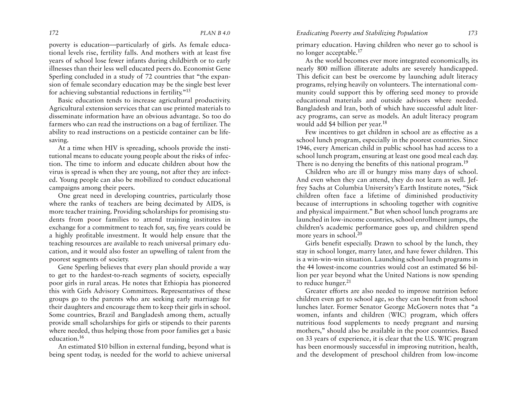 172                                                    PLAN B 4.0     Eradicating Poverty and Stabilizing Population                173
poverty is education—particularly of girls. As female educa-          primary education. Having children who never go to school is
tional levels rise, fertility falls. And mothers with at least five   no longer acceptable.17
years of school lose fewer infants during childbirth or to early          As the world becomes ever more integrated economically, its
illnesses than their less well educated peers do. Economist Gene      nearly 800 million illiterate adults are severely handicapped.
Sperling concluded in a study of 72 countries that “the expan-        This deficit can best be overcome by launching adult literacy
sion of female secondary education may be the single best lever       programs, relying heavily on volunteers. The international com-
for achieving substantial reductions in fertility.”15                 munity could support this by offering seed money to provide
    Basic education tends to increase agricultural productivity.      educational materials and outside advisors where needed.
Agricultural extension services that can use printed materials to     Bangladesh and Iran, both of which have successful adult liter-
disseminate information have an obvious advantage. So too do          acy programs, can serve as models. An adult literacy program
farmers who can read the instructions on a bag of fertilizer. The     would add $4 billion per year.18
ability to read instructions on a pesticide container can be life-        Few incentives to get children in school are as effective as a
saving.                                                               school lunch program, especially in the poorest countries. Since
    At a time when HIV is spreading, schools provide the insti-       1946, every American child in public school has had access to a
tutional means to educate young people about the risks of infec-      school lunch program, ensuring at least one good meal each day.
tion. The time to inform and educate children about how the           There is no denying the benefits of this national program.19
virus is spread is when they are young, not after they are infect-        Children who are ill or hungry miss many days of school.
ed. Young people can also be mobilized to conduct educational         And even when they can attend, they do not learn as well. Jef-
campaigns among their peers.                                          frey Sachs at Columbia University’s Earth Institute notes, “Sick
    One great need in developing countries, particularly those        children often face a lifetime of diminished productivity
where the ranks of teachers are being decimated by AIDS, is           because of interruptions in schooling together with cognitive
more teacher training. Providing scholarships for promising stu-      and physical impairment.” But when school lunch programs are
dents from poor families to attend training institutes in             launched in low-income countries, school enrollment jumps, the
exchange for a commitment to teach for, say, five years could be      children’s academic performance goes up, and children spend
a highly profitable investment. It would help ensure that the         more years in school.20
teaching resources are available to reach universal primary edu-          Girls benefit especially. Drawn to school by the lunch, they
cation, and it would also foster an upwelling of talent from the      stay in school longer, marry later, and have fewer children. This
poorest segments of society.                                          is a win-win-win situation. Launching school lunch programs in
    Gene Sperling believes that every plan should provide a way       the 44 lowest-income countries would cost an estimated $6 bil-
to get to the hardest-to-reach segments of society, especially        lion per year beyond what the United Nations is now spending
poor girls in rural areas. He notes that Ethiopia has pioneered       to reduce hunger.21
this with Girls Advisory Committees. Representatives of these             Greater efforts are also needed to improve nutrition before
groups go to the parents who are seeking early marriage for           children even get to school age, so they can benefit from school
their daughters and encourage them to keep their girls in school.     lunches later. Former Senator George McGovern notes that “a
Some countries, Brazil and Bangladesh among them, actually            women, infants and children (WIC) program, which offers
provide small scholarships for girls or stipends to their parents     nutritious food supplements to needy pregnant and nursing
where needed, thus helping those from poor families get a basic       mothers,” should also be available in the poor countries. Based
education.16                                                          on 33 years of experience, it is clear that the U.S. WIC program
    An estimated $10 billion in external funding, beyond what is      has been enormously successful in improving nutrition, health,
being spent today, is needed for the world to achieve universal       and the development of preschool children from low-income
 