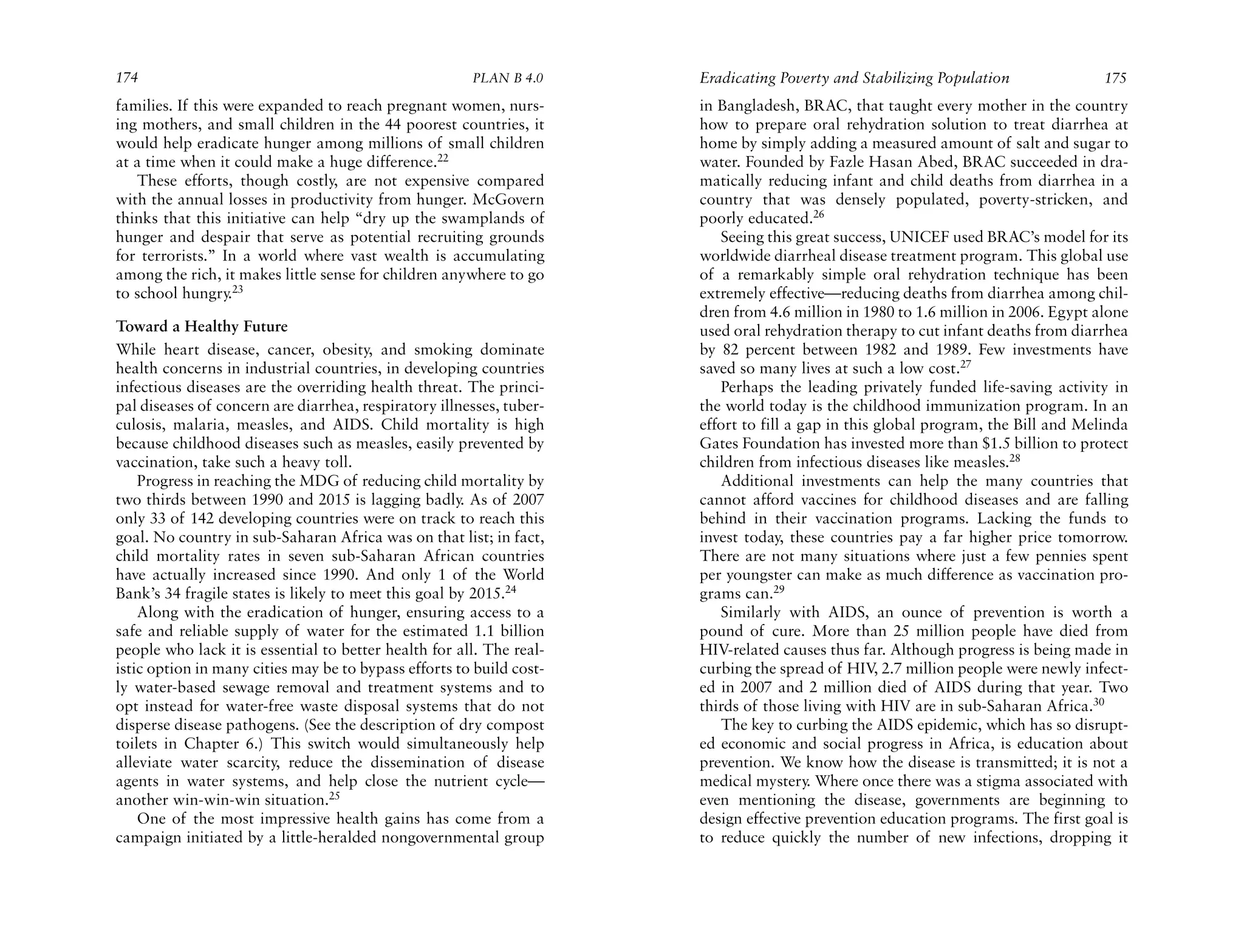 174                                                    PLAN B 4.0     Eradicating Poverty and Stabilizing Population               175
families. If this were expanded to reach pregnant women, nurs-        in Bangladesh, BRAC, that taught every mother in the country
ing mothers, and small children in the 44 poorest countries, it       how to prepare oral rehydration solution to treat diarrhea at
would help eradicate hunger among millions of small children          home by simply adding a measured amount of salt and sugar to
at a time when it could make a huge difference.22                     water. Founded by Fazle Hasan Abed, BRAC succeeded in dra-
   These efforts, though costly, are not expensive compared           matically reducing infant and child deaths from diarrhea in a
with the annual losses in productivity from hunger. McGovern          country that was densely populated, poverty-stricken, and
thinks that this initiative can help “dry up the swamplands of        poorly educated.26
hunger and despair that serve as potential recruiting grounds            Seeing this great success, UNICEF used BRAC’s model for its
for terrorists.” In a world where vast wealth is accumulating         worldwide diarrheal disease treatment program. This global use
among the rich, it makes little sense for children anywhere to go     of a remarkably simple oral rehydration technique has been
to school hungry.23                                                   extremely effective—reducing deaths from diarrhea among chil-
                                                                      dren from 4.6 million in 1980 to 1.6 million in 2006. Egypt alone
Toward a Healthy Future                                               used oral rehydration therapy to cut infant deaths from diarrhea
While heart disease, cancer, obesity, and smoking dominate            by 82 percent between 1982 and 1989. Few investments have
health concerns in industrial countries, in developing countries      saved so many lives at such a low cost.27
infectious diseases are the overriding health threat. The princi-        Perhaps the leading privately funded life-saving activity in
pal diseases of concern are diarrhea, respiratory illnesses, tuber-   the world today is the childhood immunization program. In an
culosis, malaria, measles, and AIDS. Child mortality is high          effort to fill a gap in this global program, the Bill and Melinda
because childhood diseases such as measles, easily prevented by       Gates Foundation has invested more than $1.5 billion to protect
vaccination, take such a heavy toll.                                  children from infectious diseases like measles.28
    Progress in reaching the MDG of reducing child mortality by          Additional investments can help the many countries that
two thirds between 1990 and 2015 is lagging badly. As of 2007         cannot afford vaccines for childhood diseases and are falling
only 33 of 142 developing countries were on track to reach this       behind in their vaccination programs. Lacking the funds to
goal. No country in sub-Saharan Africa was on that list; in fact,     invest today, these countries pay a far higher price tomorrow.
child mortality rates in seven sub-Saharan African countries          There are not many situations where just a few pennies spent
have actually increased since 1990. And only 1 of the World           per youngster can make as much difference as vaccination pro-
Bank’s 34 fragile states is likely to meet this goal by 2015.24       grams can.29
    Along with the eradication of hunger, ensuring access to a           Similarly with AIDS, an ounce of prevention is worth a
safe and reliable supply of water for the estimated 1.1 billion       pound of cure. More than 25 million people have died from
people who lack it is essential to better health for all. The real-   HIV-related causes thus far. Although progress is being made in
istic option in many cities may be to bypass efforts to build cost-   curbing the spread of HIV 2.7 million people were newly infect-
                                                                                                   ,
ly water-based sewage removal and treatment systems and to            ed in 2007 and 2 million died of AIDS during that year. Two
opt instead for water-free waste disposal systems that do not         thirds of those living with HIV are in sub-Saharan Africa.30
disperse disease pathogens. (See the description of dry compost          The key to curbing the AIDS epidemic, which has so disrupt-
toilets in Chapter 6.) This switch would simultaneously help          ed economic and social progress in Africa, is education about
alleviate water scarcity, reduce the dissemination of disease         prevention. We know how the disease is transmitted; it is not a
agents in water systems, and help close the nutrient cycle—           medical mystery. Where once there was a stigma associated with
another win-win-win situation.25                                      even mentioning the disease, governments are beginning to
    One of the most impressive health gains has come from a           design effective prevention education programs. The first goal is
campaign initiated by a little-heralded nongovernmental group         to reduce quickly the number of new infections, dropping it
 