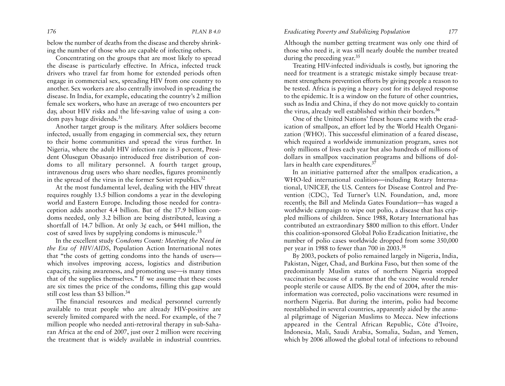 176                                                   PLAN B 4.0    Eradicating Poverty and Stabilizing Population               177
below the number of deaths from the disease and thereby shrink-     Although the number getting treatment was only one third of
ing the number of those who are capable of infecting others.        those who need it, it was still nearly double the number treated
    Concentrating on the groups that are most likely to spread      during the preceding year.35
the disease is particularly effective. In Africa, infected truck        Treating HIV-infected individuals is costly, but ignoring the
drivers who travel far from home for extended periods often         need for treatment is a strategic mistake simply because treat-
engage in commercial sex, spreading HIV from one country to         ment strengthens prevention efforts by giving people a reason to
another. Sex workers are also centrally involved in spreading the   be tested. Africa is paying a heavy cost for its delayed response
disease. In India, for example, educating the country’s 2 million   to the epidemic. It is a window on the future of other countries,
female sex workers, who have an average of two encounters per       such as India and China, if they do not move quickly to contain
day, about HIV risks and the life-saving value of using a con-      the virus, already well established within their borders.36
dom pays huge dividends.31                                              One of the United Nations’ finest hours came with the erad-
    Another target group is the military. After soldiers become     ication of smallpox, an effort led by the World Health Organi-
infected, usually from engaging in commercial sex, they return      zation (WHO). This successful elimination of a feared disease,
to their home communities and spread the virus further. In          which required a worldwide immunization program, saves not
Nigeria, where the adult HIV infection rate is 3 percent, Presi-    only millions of lives each year but also hundreds of millions of
dent Olusegun Obasanjo introduced free distribution of con-         dollars in smallpox vaccination programs and billions of dol-
doms to all military personnel. A fourth target group,              lars in health care expenditures.37
intravenous drug users who share needles, figures prominently           In an initiative patterned after the smallpox eradication, a
in the spread of the virus in the former Soviet republics.32        WHO-led international coalition—including Rotary Interna-
    At the most fundamental level, dealing with the HIV threat      tional, UNICEF, the U.S. Centers for Disease Control and Pre-
requires roughly 13.5 billion condoms a year in the developing      vention (CDC), Ted Turner’s U.N. Foundation, and, more
world and Eastern Europe. Including those needed for contra-        recently, the Bill and Melinda Gates Foundation—has waged a
ception adds another 4.4 billion. But of the 17.9 billion con-      worldwide campaign to wipe out polio, a disease that has crip-
doms needed, only 3.2 billion are being distributed, leaving a      pled millions of children. Since 1988, Rotary International has
shortfall of 14.7 billion. At only 3¢ each, or $441 million, the    contributed an extraordinary $800 million to this effort. Under
cost of saved lives by supplying condoms is minuscule.33            this coalition-sponsored Global Polio Eradication Initiative, the
    In the excellent study Condoms Count: Meeting the Need in       number of polio cases worldwide dropped from some 350,000
the Era of HIV/AIDS, Population Action International notes          per year in 1988 to fewer than 700 in 2003.38
that “the costs of getting condoms into the hands of users—             By 2003, pockets of polio remained largely in Nigeria, India,
which involves improving access, logistics and distribution         Pakistan, Niger, Chad, and Burkina Faso, but then some of the
capacity, raising awareness, and promoting use—is many times        predominantly Muslim states of northern Nigeria stopped
that of the supplies themselves.” If we assume that these costs     vaccination because of a rumor that the vaccine would render
are six times the price of the condoms, filling this gap would      people sterile or cause AIDS. By the end of 2004, after the mis-
still cost less than $3 billion.34                                  information was corrected, polio vaccinations were resumed in
    The financial resources and medical personnel currently         northern Nigeria. But during the interim, polio had become
available to treat people who are already HIV-positive are          reestablished in several countries, apparently aided by the annu-
severely limited compared with the need. For example, of the 7      al pilgrimage of Nigerian Muslims to Mecca. New infections
million people who needed anti-retroviral therapy in sub-Saha-      appeared in the Central African Republic, Côte d’Ivoire,
ran Africa at the end of 2007, just over 2 million were receiving   Indonesia, Mali, Saudi Arabia, Somalia, Sudan, and Yemen,
the treatment that is widely available in industrial countries.     which by 2006 allowed the global total of infections to rebound
 