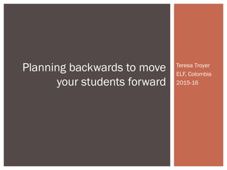 Teresa Troyer
ELF, Colombia
2015-16
Planning backwards to move
your students forward
 
