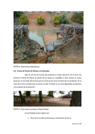 FOTO 6.- Importantes desperfectos

3.5. Tramo de Puerta de Palmas a la Alcazaba.

                Este es uno de los tramos que presenta un mayor deterioro. En la zona más
próxima a Puerta de Palmas el estado de los lienzos es aceptable, si bien ocultos en buena
parte por el recrecido del terreno para la construcción de la carretera de circunvalación. En el
resto del tramo, sencillamente no existe muralla. También es una zona degradada socialmente,
con presencia de prostitución.




FOTO 7.- Cara interior próxima a Puerta Palmas.

                Los principales puntos negros son:

                       Parte de la muralla semioculta por acumulación de tierra.


                                                                                    Página 17 de 69
 