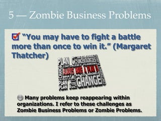 “You may have to fight a battle
more than once to win it.” (Margaret
Thatcher)
5 — Zombie Business Problems
Many problems keep reappearing within
organizations. I refer to these challenges as
Zombie Business Problems or Zombie Problems.
 