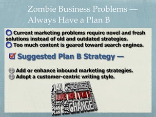 Zombie Business Problems —
Always Have a Plan B
Suggested Plan B Strategy —
Add or enhance inbound marketing strategies.
Adopt a customer-centric writing style.
Current marketing problems require novel and fresh
solutions instead of old and outdated strategies.
Too much content is geared toward search engines.
 