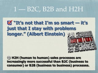 “It’s not that I’m so smart — it’s
just that I stay with problems
longer.” (Albert Einstein)
H2H (human to human) sales processes are
increasingly more successful than B2C (business to
consumer) or B2B (business to business) processes.
1 — B2C, B2B and H2H
 