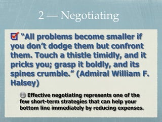 2 — Negotiating
“All problems become smaller if
you don’t dodge them but confront
them. Touch a thistle timidly, and it
pricks you; grasp it boldly, and its
spines crumble.” (Admiral William F.
Halsey)
Effective negotiating represents one of the
few short-term strategies that can help your
bottom line immediately by reducing expenses.
 