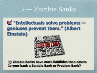 3 — Zombie Banks
“Intellectuals solve problems —
geniuses prevent them.” (Albert
Einstein)
Zombie Banks have more liabilities than assets.
Is your bank a Zombie Bank or Problem Bank?
 