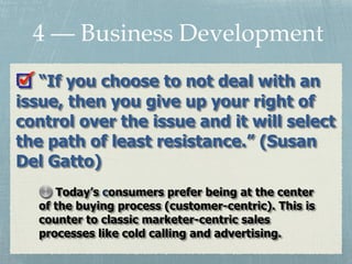 “If you choose to not deal with an
issue, then you give up your right of
control over the issue and it will select
the path of least resistance.” (Susan
Del Gatto)
4 — Business Development
Today’s consumers prefer being at the center
of the buying process (customer-centric). This is
counter to classic marketer-centric sales
processes like cold calling and advertising.
 