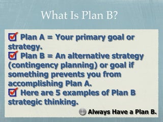 Plan A = Your primary goal or
strategy.
Plan B = An alternative strategy
(contingency planning) or goal if
something preve...