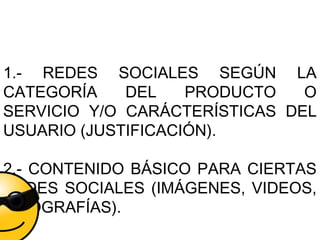 1.- REDES SOCIALES SEGÚN LA
CATEGORÍA DEL PRODUCTO O
SERVICIO Y/O CARÁCTERÍSTICAS DEL
USUARIO (JUSTIFICACIÓN).
2.- CONTENIDO BÁSICO PARA CIERTAS
REDES SOCIALES (IMÁGENES, VIDEOS,
INFOGRAFÍAS).
 