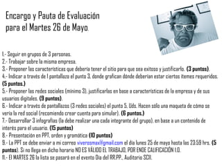 1.- Seguir en grupos de 3 personas.
2.- Trabajar sobre la misma empresa.
3.- Proponer las características que debería tener el sitio para que sea exitoso y justificarlo. (3 puntos).
4.- Indicar a través de 1 pantallazo el punto 3, donde grafican dónde deberían estar ciertos ítemes requeridos.
(5 puntos.)
5.- Proponer las redes sociales (mínimo 3), justificarlas en base a características de la empresa y de sus
usuarios digitales. (9 puntos).
6.- Indicar a través de pantallazos (3 redes sociales) el punto 5, Uds. Hacen sólo una maqueta de cómo se
vería la red social (recomiendo crear cuenta para simular). (6 puntos.)
7.- Desarrollar 3 infografías (la debe realizar una cada integrante del grupo), en base a un contenido de
interés para el usuario. (15 puntos)
8.- Presentación en PPT, orden y gramática (10 puntos)
9.- La PPT se debe enviar a mi correo viverosmax@gmail.com el día lunes 25 de mayo hasta las 23:59 hrs. (5
puntos). Si no llega en dicho horario NO ES VÁLIDO EL TRABAJO, POR ENDE CALIFICACIÓN 1.0.
11.- El MARTES 26 la lista se pasará en el evento Día del RR.PP., Auditorio SCII.
Encargo y Pauta de Evaluación
para el Martes 26 de Mayo.
 