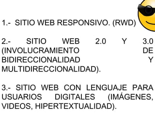 1.- SITIO WEB RESPONSIVO. (RWD)
2.- SITIO WEB 2.0 Y 3.0
(INVOLUCRAMIENTO DE
BIDIRECCIONALIDAD Y
MULTIDIRECCIONALIDAD).
3.- SITIO WEB CON LENGUAJE PARA
USUARIOS DIGITALES (IMÁGENES,
VIDEOS, HIPERTEXTUALIDAD).
 