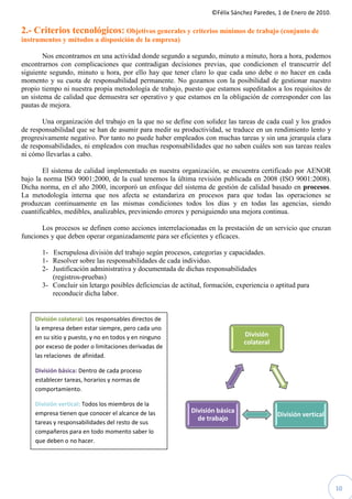 ©Félix Sánchez Paredes, 1 de Enero de 2010.
                                                                    Félix

2.- Criterios tecnológicos: Objetivos generales y criterios mínimos de trabajo (conjunto de
instrumentos y métodos a disposición de la empresa)

        Nos encontramos en una actividad donde segundo a segundo, minuto a minuto, hora a hora, podemos
encontrarnos con complicaciones que contradigan decisiones previas, que condicionen el transcurrir del
                                       contradigan
siguiente segundo, minuto u hora, por ello hay que tener claro lo que cada uno debe o no hacer en cada
momento y su cuota de responsabilidad permanente. No gozamos con la posibilidad de gestionar nuestro
propio tiempo ni nuestra propia metodología de trabajo, puesto que estamos supeditados a los requisitos de
un sistema de calidad que demuestra ser operativo y que estamos en la obligación de corresponder con las
pautas de mejora.

       Una organización del trabajo en la que no se define con solidez las tareas de cada cual y los grados
de responsabilidad que se han de asumir para medir su productividad, se traduce en un rendimiento lento y
progresivamente negativo. Por tanto no puede haber empleados con muchas tareas y sin una jerarquía clara
                                                                    muchas
de responsabilidades, ni empleados con muchas responsabilidades que no saben cuáles son sus tareas reales
ni cómo llevarlas a cabo.

        El sistema de calidad implementado en nuestra organización, se encuentra certificado por AENOR
bajo la norma ISO 9001:2000, de la cual tenemos la última revisión publicada en 2008 (ISO 9001:2008).
Dicha norma, en el año 2000, incorporó un enfoque del sistema de gestión de calidad basado en procesos.
La metodología interna que nos afecta se estandariza en procesos para que todas las operaciones se
produzcan continuamente en las mismas condiciones todos los días y en todas las agencias, siendo
cuantificables, medibles, analizables, previniendo errores y persiguiendo una mejora continua.

       Los procesos se definen como acciones interrelacionadas en la prestación de un servicio que cruzan
funciones y que deben operar organizadamente para ser eficientes y eficaces.

       1- Escrupulosa división del trabajo según procesos, categorías y capacidades.
       1- Resolver sobre las responsabilidades de cada individuo.
            esolver
       2- Justificación administrativa y documentada de dichas responsabilidades
          (registros-pruebas)
       3- Concluir sin letargo posibles deficiencias de actitud, formación, experiencia o aptitud para
          reconducir dicha labor.


    División colateral: Los responsables directos de
                       :
    la empresa deben estar siempre, pero cada uno
    en su sitio y puesto, y no en todos y en ninguno                          División
                                                                              colateral
    por exceso de poder o limitaciones derivadas de
    las relaciones de afinidad.

    División básica: Dentro de cada proceso
    establecer tareas, horarios y normas de
    comportamiento.

    División vertical: Todos los miembros de la
    empresa tienen que conocer el alcance de las           División básica
                                                                                          División vertical
                                                             de trabajo
    tareas y responsabilidades del resto de sus
    compañeros para en todo momento saber lo
    que deben o no hacer.




                                                                                                                 10
 