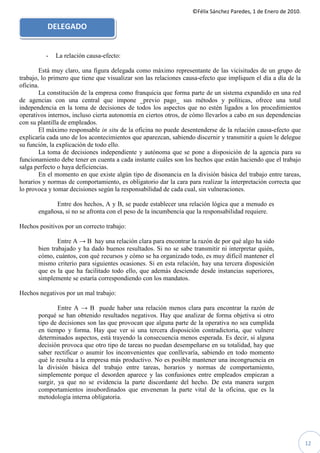 ©Félix Sánchez Paredes, 1 de Enero de 2010.

          DELEGADO


          -   La relación causa-efecto:

        Está muy claro, una figura delegada como máximo representante de las vicisitudes de un grupo de
trabajo, lo primero que tiene que visualizar son las relaciones causa-efecto que impliquen el día a día de la
oficina.
        La constitución de la empresa como franquicia que forma parte de un sistema expandido en una red
de agencias con una central que impone _previo pago_ sus métodos y políticas, ofrece una total
independencia en la toma de decisiones de todos los aspectos que no estén ligados a los procedimientos
operativos internos, incluso cierta autonomía en ciertos otros, de cómo llevarlos a cabo en sus dependencias
con su plantilla de empleados.
        El máximo responsable in situ de la oficina no puede desentenderse de la relación causa-efecto que
explicaría cada uno de los acontecimientos que aparezcan, sabiendo discernir y transmitir a quien le delegue
su función, la explicación de todo ello.
        La toma de decisiones independiente y autónoma que se pone a disposición de la agencia para su
funcionamiento debe tener en cuenta a cada instante cuáles son los hechos que están haciendo que el trabajo
salga perfecto o haya deficiencias.
        En el momento en que existe algún tipo de disonancia en la división básica del trabajo entre tareas,
horarios y normas de comportamiento, es obligatorio dar la cara para realizar la interpretación correcta que
lo provoca y tomar decisiones según la responsabilidad de cada cual, sin vulneraciones.

             Entre dos hechos, A y B, se puede establecer una relación lógica que a menudo es
       engañosa, si no se afronta con el peso de la incumbencia que la responsabilidad requiere.

Hechos positivos por un correcto trabajo:

               Entre A → B hay una relación clara para encontrar la razón de por qué algo ha sido
       bien trabajado y ha dado buenos resultados. Si no se sabe transmitir ni interpretar quién,
       cómo, cuántos, con qué recursos y cómo se ha organizado todo, es muy difícil mantener el
       mismo criterio para siguientes ocasiones. Si en esta relación, hay una tercera disposición
       que es la que ha facilitado todo ello, que además desciende desde instancias superiores,
       simplemente se estaría correspondiendo con los mandatos.

Hechos negativos por un mal trabajo:

               Entre A → B puede haber una relación menos clara para encontrar la razón de
       porqué se han obtenido resultados negativos. Hay que analizar de forma objetiva si otro
       tipo de decisiones son las que provocan que alguna parte de la operativa no sea cumplida
       en tiempo y forma. Hay que ver si una tercera disposición contradictoria, que vulnere
       determinados aspectos, está trayendo la consecuencia menos esperada. Es decir, si alguna
       decisión provoca que otro tipo de tareas no puedan desempeñarse en su totalidad, hay que
       saber rectificar o asumir los inconvenientes que conllevaría, sabiendo en todo momento
       qué le resulta a la empresa más productivo. No es posible mantener una incongruencia en
       la división básica del trabajo entre tareas, horarios y normas de comportamiento,
       simplemente porque el desorden aparece y las confusiones entre empleados empiezan a
       surgir, ya que no se evidencia la parte discordante del hecho. De esta manera surgen
       comportamientos insubordinados que envenenan la parte vital de la oficina, que es la
       metodología interna obligatoria.




                                                                                                                 12
 