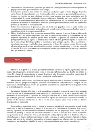©Félix Sánchez Paredes, 1 de Enero de 2010.

  -   Concreción de las condiciones que tiene que reunir un cliente para ofrecerle distintas opciones de
      pago y vencimientos que se normalice en el tiempo.
  -   Herramientas operativas para realizar los cobros de los clientes según su forma de pago. Si existen
      varias formas de pago ofrecidas a los clientes, debe existir la manera en que se atiende sus cobros e
      impagos en función de esas distintas opciones para asegurar que están cumpliendo con la
      obligatoriedad de pagar, manejando tiempos coherentes. Evitando que esta gestión no pueda
      realizarse de una manera eficaz porque el acceso a la información sea tan restringida que haya que
      mantenerse a la espera de una toma de decisiones que ahoga la capacidad de acción del responsable
      previsto en esta labor, el cual debe existir.
  -   Definir los mecanismos de persuasión ante el cliente mal pagador: cómo se debe realizar sin
      contrariedades ni contratiempos, quién debe asumir en cada momento la responsabilidad de hacerlo y
      en qué intervalo de tiempo debe emprenderse.
  -   El área de administración tiene su parte de responsabilidad para que el proceso de facturación pueda
      simplificarse a su mínima expresión, que sería a grosso modo cumplir y corresponder con los
      requisitos operativos del servicio que se presta al cliente. El proceso de facturación supone el
      principal chivato de que algo no se está haciendo bien en esta área, por tanto la parte de supervisión
      de la metodología de trabajo recibirá la información para corregir aquellos fallos encontrados e
      introduzca precisiones en el trabajo que prevenga en el futuro los mismos errores. Veremos más
      adelante, cómo en el área de administración se cuenta con una operativa que ya tiene en cuenta la
      prevención de errores, pero todos tenemos una parte humana que nos da derecho a errar y a asumirlo
      para que no vuelva a suceder.



         TRÁFICO



      El tráfico es la parte de la oficina que debe racionalizar las tareas de reparto, aglutinando tanto el
proceso de entregas como el de recogidas. Según la zona de explotación, hay que diseñar un sistema en
virtud del volumen de mercancía que se mueve, de zonas y rutas de reparto, personal de reparto, tipo de
mercancía, tipo de destinatario, tipo de cliente y otro tipo de peculiaridades.

      El sistema de tráfico creado, no sólo se encarga de hacer funcionar el diseño de todos los elementos
relevantes con una perspectiva temporal, sino que su coordinación debe enfocarse a cumplir con los
requisitos de calidad impuestos, con los que garantizar las expectativas y necesidades por las que un cliente
ha contratado nuestros servicios.

      La principal finalidad del tráfico es la de ser ecuánime con todo el personal de reparto, aprovechando
todos los espacios de tiempo posible para optimizar el cumplimiento del servicio, pero sin perder la
perspectiva de no sobrepasar la capacidad del mensajero. Por tanto, no se puede consentir que los apoyos
que se tengan que dar a determinadas zonas o rutas de reparto por situaciones coyunturales siempre se
realizan en las mismas condiciones y sólo si se dan estas, dejando otras zonas o rutas de reparto
desamparadas de toda ayuda.

      Si se producen estas situaciones, es porque la persona responsable de este apartado no está siendo
imparcial a la hora de desempeñar su trabajo. A la vez que recto en la toma de decisiones, tiene que ser
neutral y equitativo, incluso cuando le corresponda a él mismo dar los apoyos que fuere. En este caso, la
honradez del puesto y la función del tráfico se corrompen. Es decir, si todos los días o todas las semanas
hay que dar un apoyo a la misma zona o ruta de reparto, ya hay algo que falla en el diseño de estas. Lo
habitual es que en función de la mercancía que se recibe o se saca, en algún momento, algún día o alguna
semana cada uno de los miembros que realizan el reparto, necesiten un refuerzo, pero no perpetuar las
ayudas sobre una única base. Más bien lo justo es compensar esfuerzos y no escoger los refuerzos.


                                                                                                                15
 