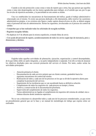 ©Félix Sánchez Paredes, 1 de Enero de 2010.

       Cuando se da más protección a unas zonas o rutas de reparto que a otras, hay que pensar que aquellas
 zonas o rutas más desprotegidas son las menos agradecidas para trabajar, en el sentido que sea, por lo que
 los niveles de injusticia ascienden, y la parcialidad en este asunto se delata.

       Una vez establecidos los mecanismos de funcionamiento del tráfico, queda el trabajo administrativo
 relacionado con el mismo. Si existe una persona dedicada a ello diariamente, debe resolver las cuestiones
 administrativas propias, si no existiera esta figura o nadie supiera desenvolverse en ella, se deberá asignar
 entre el personal del área de administración. Serían las siguientes, involucradas en el proceso de control de
 salidas:
- Comprobar que se han realizado todas las solicitudes de recogida recibidas.
- Registrar recogidas fallidas.
- No duplicar el nº de albarán para la misma expedición, evitando faltas de envío.
- Con ayuda del personal de reparto, acondicionamiento de todos los envíos según tipo de mercancía, peso y
dimensiones y destinos.



     ADMINISTRACIÓN


        Engloba todas aquellas actividades de planeación, ejecución, organización y control desempeñadas,
de la que tráfico debe ser parte integrante, y no parte independiente o separada. Con ello se trata de alcanzar
los objetivos diseñados para una correcta prestación del servicio al cliente. Por tanto, cuáles serían las
actividades principales:


          -   Atención primaria al cliente.
          -   Documentación de cada servicio unitario que un cliente contrate, guiándolo hacia los
              siguientes mecanismos de control del mismo.
          -   Realización de todos y cada uno de los procesos en los que se divide la operativa diaria para
              completar la prestación del servicio.
          -   Seguimiento de las incidencias que se van sucediendo hasta su definitiva solución.
          -   Cumplimiento de todos los requisitos de cada proceso en tiempo y forma.
          -   Archivo y conservación de la documentación prioritaria.
          -   Supervisión del cumplimiento de todos los requisitos.
          -   Tareas administrativas no ligadas al cumplimiento de requisitos del sistema de calidad, sino a
              órdenes directas desde instancias superiores.

        No se van a relacionar ni a desarrollar todos y cada uno de los procesos estandarizados, ya que existe
un procedimiento general que así lo hace y un manual de metodología de trabajo que expone cómo ser
realizados.




                                                                                                                  16
 