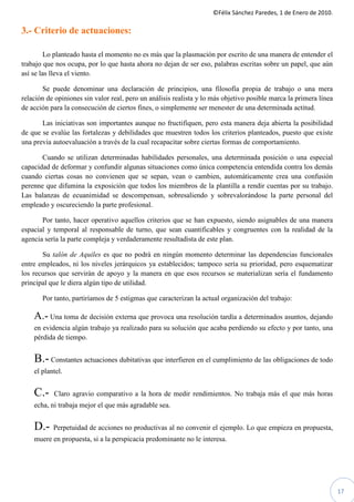 ©Félix Sánchez Paredes, 1 de Enero de 2010.

3.- Criterio de actuaciones:

         Lo planteado hasta el momento no es más que la plasmación por escrito de una manera de entender el
trabajo que nos ocupa, por lo que hasta ahora no dejan de ser eso, palabras escritas sobre un papel, que aún
así se las lleva el viento.

       Se puede denominar una declaración de principios, una filosofía propia de trabajo o una mera
relación de opiniones sin valor real, pero un análisis realista y lo más objetivo posible marca la primera línea
de acción para la consecución de ciertos fines, o simplemente ser menester de una determinada actitud.

       Las iniciativas son importantes aunque no fructifiquen, pero esta manera deja abierta la posibilidad
de que se evalúe las fortalezas y debilidades que muestren todos los criterios planteados, puesto que existe
una previa autoevaluación a través de la cual recapacitar sobre ciertas formas de comportamiento.

       Cuando se utilizan determinadas habilidades personales, una determinada posición o una especial
capacidad de deformar y confundir algunas situaciones como única competencia entendida contra los demás
cuando ciertas cosas no convienen que se sepan, vean o cambien, automáticamente crea una confusión
perenne que difumina la exposición que todos los miembros de la plantilla a rendir cuentas por su trabajo.
Las balanzas de ecuanimidad se descompensan, sobresaliendo y sobrevalorándose la parte personal del
empleado y oscureciendo la parte profesional.

       Por tanto, hacer operativo aquellos criterios que se han expuesto, siendo asignables de una manera
espacial y temporal al responsable de turno, que sean cuantificables y congruentes con la realidad de la
agencia sería la parte compleja y verdaderamente resultadista de este plan.

       Su talón de Aquiles es que no podrá en ningún momento determinar las dependencias funcionales
entre empleados, ni los niveles jerárquicos ya establecidos; tampoco sería su prioridad, pero esquematizar
los recursos que servirán de apoyo y la manera en que esos recursos se materializan sería el fundamento
principal que le diera algún tipo de utilidad.

       Por tanto, partiríamos de 5 estigmas que caracterizan la actual organización del trabajo:

    A.- Una toma de decisión externa que provoca una resolución tardía a determinados asuntos, dejando
    en evidencia algún trabajo ya realizado para su solución que acaba perdiendo su efecto y por tanto, una
    pérdida de tiempo.


    B.- Constantes actuaciones dubitativas que interfieren en el cumplimiento de las obligaciones de todo
    el plantel.


    C.-    Claro agravio comparativo a la hora de medir rendimientos. No trabaja más el que más horas
    echa, ni trabaja mejor el que más agradable sea.


    D.-    Perpetuidad de acciones no productivas al no convenir el ejemplo. Lo que empieza en propuesta,
    muere en propuesta, si a la perspicacia predominante no le interesa.




                                                                                                                   17
 
