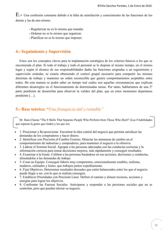 ©Félix Sánchez Paredes, 1 de Enero de 2010.


E.- Una confusión constante debido a la falta de asimilación y conocimiento de las funciones de los
demás y las de uno mismo.

          - Regularizar no es lo mismo que mandar.
          - Ordenar no es lo mismo que organizar.
          - Planificar no es lo mismo que imponer.



4.- Seguimiento y Supervisión

   Estos son los conceptos claves para la implantación estratégica de los criterios básicos a los que se
encomienda el plan. Si todo el trabajo y todo el personal se le dispone al mismo tiempo, en el mismo
lugar y según el alcance de sus responsabilidades dadas las funciones asignadas a un seguimiento y
supervisión estándar, se estaría obteniendo el control grupal necesario para compartir las mismas
doctrinas de trabajo y mantener un orden reconocible que genere comportamientos aceptables entre
todos. De esta manera se podrá saber en tiempo real cuáles son aquellas circunstancias que explican
diferentes desarreglos en el funcionamiento de determinadas tareas. Por tanto, hablaríamos de una 2º
parte pendiente de desarrollar para observar la validez del plan, que en estos momentos dejaríamos
pendiente […].



5.- Base teórica: “Una franquicia útil y rentable”

   Dr. Ram Charan "The 8 Skills That Separate People Who Perform from Those Who Don't" (Las 8 habilidades
que separan la gente que rinden y las que no)

•   1. Posicionar y Re-posicionar. Encontrar la idea central del negocio que permita satisfacer las
    demandas de los compradores y hacer dinero.
•   2. Identificar con Precisión el Cambio Externo. Detectar las amenazas de cambio en el
    comportamiento de industrias y compradores, para mantener el negocio a la ofensiva.
•   3. Liderar el Sistema Social. Agrupar a las personas adecuadas con las conductas correctas y la
    información correcta para tomar decisiones mejores, más rápidamente y conseguir resultados.
•   4. Examinar a la Gente. Calibrar a las personas basándose en sus acciones, decisiones y conductas,
    alineándolas a las demandas de trabajo.
•   5. Crear un Equipo. Conseguir líderes muy competentes, emocionalmente estables, realistas,
    maduros, calmados y leales, que trabajen juntos expeditamente.
•   6. Fijar Objetivos. Determinar resultados deseados que estén balanceados entre los que el negocio
    puede llegar a ser, con lo que es realista conseguir.
•   7. Establecer Prioridades con Precisión Láser. Definir el camino y alinear recursos, acciones y
    energías para lograr los objetivos.
•   8. Confrontar las Fuerzas Sociales. Anticiparse y responder a las presiones sociales que no se
    controlan, pero que pueden afectar su negocio.




                                                                                                            18
 