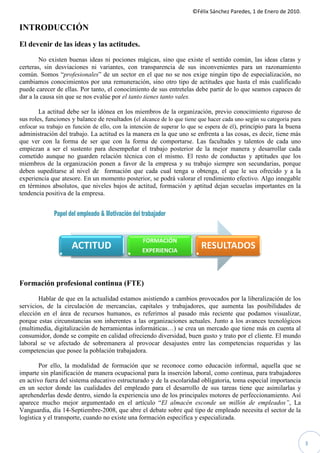 ©Félix Sánchez Paredes, 1 de Enero de 2010.
                                                                       Félix

INTRODUCCIÓN
El devenir de las ideas y las actitudes.

        No existen buenas ideas ni pociones mágicas, sino que existe el sentido común, las ideas claras y
certeras, sin desviaciones ni variantes, con transparencia de sus inconvenientes para un razonamiento
                 sviaciones
común. Somos “profesionales” de un sector en el que no se nos exige ningún tipo de especialización, no
                                ”
cambiamos conocimientos por una remuneración, sino otro tipo de actitudes que hasta el más cualificado
                                                                      actitudes
puede carecer de ellas. Por tanto, el conocimiento de sus entretelas debe partir de lo que seamos capaces de
dar a la causa sin que se nos evalúe por el tanto tienes tanto vales.

        La actitud debe ser la idónea en los miembros de la organización, previo conocimiento riguroso de
sus roles, funciones y balance de resultados (el alcance de lo que tiene que hacer cada uno según su categoría para
enfocar su trabajo en función de ello, con la intención de superar lo que se espera de él), principio para la buena
                                                                             espera
administración del trabajo. La actitud es la manera en la que uno se enfrenta a las cosas, es decir, tiene más
que ver con la forma de ser que con la forma de comportarse. Las facultades y talentos de cada uno
empiezan a ser el sustento para desempeñar el trabajo posterior de la mejor manera y desarrollar cada
cometido aunque no guarden relación técnica con el mismo. El resto de conductas y aptitudes que los
miembros de la organización ponen a favor de la empresa y su trabajo siempre son secundarias, porque
                                                                        trabajo
deben supeditarse al nivel de formación que cada cual tenga u obtenga, el que le sea ofrecido y a la
experiencia que atesore. En un momento posterior, se podrá valorar el rendimiento efectivo. Algo innegable
en términos absolutos, que niveles bajos de actitud, formación y aptitud dejan secuelas importantes en la
           os
tendencia positiva de la empresa.




                                                  FORMACIÓN
                     ACTITUD                      EXPERIENCIA
                                                                          RESULTADOS


Formación profesional continua (FTE)
        Hablar de que en la actualidad estamos asistiendo a cambios provocados por la liberalización de los
servicios, de la circulación de mercancías, capitales y trabajadores, que aumenta las posibilidades de
elección en el área de recursos humanos, es referirnos al pasado más reciente que podamos visualizar,
porque estas circunstancias son inherentes a las organizaciones actuales. Junto a los avances tecnológicos
                             on
(multimedia, digitalización de herramientas informáticas…) se crea un mercado que tiene más en cuenta al
consumidor, donde se compite en calidad ofreciendo diversidad, buen gusto y trato por el cliente. El mundo
laboral se ve afectado de sobremanera al provocar desajustes entre las competencias requeridas y las
competencias que posee la población trabajadora.

        Por ello, la modalidad de formación que se reconoce como educación infor     informal, aquella que se
imparte sin planificación de manera ocupacional para la inserción laboral, como continua, para trabajadores
en activo fuera del sistema educativo estructurado y de la escolaridad obligatoria, toma especial importancia
en un sector donde las cualidades del empleado para el desarrollo de sus tareas tiene que asimilarlas y
aprehenderlas desde dentro, siendo la experiencia uno de los principales motores de perfeccionamiento. Así
aparece mucho mejor argumentado en el artículo “ almacén esconde un millón de empleados” La
                                                       “El                nde                 empleados”,
Vanguardia, día 14-Septiembre-2008, que abre el debate sobre qué tipo de empleado necesita el sector de la
                                  2008,
logística y el transporte, cuando no existe una formación específica y especializada.


                                                                                                                      3
 