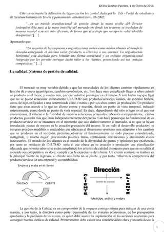 ©Félix Sánchez Paredes, 1 de Enero de 2010.

       Cito textualmente la definición de organización horizontal, dada por la Uch - Portal de estudiantes
de recursos humanos en Teoría y pensamiento administrativo, 07-2002:
           “…es un método transfuncional de gestión donde la mano visible del director
    jerárquico deja paso a la mano invisible del mercado en donde los recursos se trasladan de
    manera natural a su uso más eficiente, de forma que el trabajo que no aporta valor añadido
    desaparece.”[…]
Apuntando que:
           “La mayoría de las empresas y organizaciones tienen como misión obtener el beneficio
    deseado entregando el máximo valor (producto o servicio) a sus clientes. La organización
    horizontal está diseñada para brindar una forma estructural y un enfoque organizacional
    integrado que les permite entregar dicho valor a los clientes, potenciando así sus ventajas
    competitivas.” […]

La calidad. Sistema de gestión de calidad.



        El mercado es muy variable debido a que las necesidades de los clientes cambian rápidamente en
función de avances tecnológicos, cambios económicos, etc. Esto hace muy complicado llegar a saber cuándo
un producto es el mejor, y mucho más, que esa virtud se prolongue en el tiempo. A este hecho hay que ligar
que no se puede relacionar directamente CALIDAD con productos/servicios ideales, de especial belleza,
caros, de lujo, enfocados a una determinada clase o status o por sus altos costes de producción. Un producto
tiene que estar acorde a lo que un cliente espera y necesita, desde un punto de vista temporal, indicado
anteriormente, como desde un punto de vista espacial. Es decir, dependiendo del sitio o lugar en el que nos
encontremos, el entorno o la finalidad de nuestras relaciones personales, laborales o empresariales, ciertos
productos gustarán más que otros independientemente del precio. Esto hace pensar que lo fundamental de un
producto/servicio no se encuentra en el momento que sale definitivamente al mercado, si no que se hayan
introducido pautas de mejora en la creación/prestación del mismo. Si en todo el desarrollo productivo se
integran procesos medibles y analizables que ofrezcan el dinamismo oportuno para adaptarse a los cambios
que se producen en el mercado, permitirá observar el funcionamiento de cada proceso estandarizado,
corrigendo, o mucho mejor, previniendo posibles fallos, controlando desviaciones y eliminando costes
innecesarios. El mundo de los clientes es el mundo de la diversidad de gustos y opiniones por excelencia,
por tanto un producto de CALIDAD sería el que ofrece en su creación o prestación una planificación
adecuada que permita saber si se están cumpliendo los criterios de calidad dispuestos para que en su salida al
mercado sea competitivo, es decir, cumpla con la expectativa del cliente. Un cliente contento se traduce en
la principal fuente de ingresos, el cliente satisfecho no se pierde, y por tanto, refuerza la competencia del
producto/servicio de una empresa y su rentabilidad.
      Empieza y acaba en el cliente




                                                                 Gestión de procesos
     CALIDAD                CLIENTE




                                                              Medición, análisis y mejora


      La gestión de la Calidad es un compromiso de la empresa consigo misma para trabajar de una cierta
manera, y por tanto, la directiva como parte responsable de los avatares económicos, de los presupuestos
aprobados y la precisión de los costes, es quien debe asumir la implantación de las acciones necesarias para
conseguir buenas técnicas de calidad. Primeramente debe existir una concienciación clara y unitaria desde la

                                                                                                                 5
 