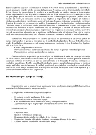 ©Félix Sánchez Paredes, 1 de Enero de 2010.

directiva sobre las acciones a desarrollar en materia de Calidad, porque es fundamental la necesidad de
hacerlo entender y extender a todas las áreas de la empresa. A partir de aquí se determinarán las necesidades
de los clientes, las características del producto y se establecerán los medios, recursos e infraestructura
necesarios para satisfacerlas. Se producirá una estructuración de los puntos o partes del proceso productivo a
los que agregar pautas de calidad. En el momento en que se identifiquen los procesos (diseño) con sus
medidas de control, la formación concreta a cada empleado y responsable de la empresa en materia de
calidad, se podrá exigir su cumplimiento y corregir todo aquello que no esté dando los resultados previstos y
deseados. Sobresalen por encima de todo las ideas de autocontrol, previa planificación, y trabajo en equipo.
Cuando un trabajo se realiza entre mucha gente que comprende la importancia de su papel en la empresa los
resultados son favorables. Con una mentalidad clara de apuesta por la calidad, un personal motivado e
implicado en conseguirlo, la estandarización en procesos y sus respectivas mediciones y análisis, la directiva
ejercerá una continua adecuación de la gestión de calidad proyectada inicialmente. Para esto la empresa
puede asesorarse convenientemente para saber que todas sus acciones están teniendo el resultado deseado.

        En la historia de la evolución de los sistemas de calidad nos encontramos en un tipo de gestión del
trabajo empresarial en el que ya se tiene claro que la calidad final del producto depende de la obtención de
niveles de calidad preestablecidos en cada una de las etapas que conforman el ciclo de trabajo. Las funciones
básicas se dejan claras:
        - Control y seguimiento de la calidad.
        - Perfeccionamiento de las técnicas de calidad y del trabajo en general, contando al personal.
        - Planeamiento de acciones que introduzcan mejoras.

        Fundamentalmente se pretende que se satisfagan las necesidades de todos los entes que tienen que
ver con el servicio, tanto internos como externos, en el que el trato a todos los recursos: personal, materiales,
tecnología, sistemas productivos, se enfoque constantemente a la búsqueda de mejoras, superación de
resultados, metodologías flexibles y modificables; todo ello gracias a que el trabajador defienda su puesto de
trabajo haciéndolo parte de la materia de calidad, inculcándole y motivándole a que la plena comunicación e
implicación en el trabajo provocará que se trabaje mucho mejor, la empresa alcance sus objetivos, y el
cliente sea quien finalmente lo note y agradezca.


Trabajo en equipo – equipo de trabajo.



       En conclusión, todo lo anterior tiende a considerar como un elemento imprescindible la creación de
un equipo de trabajo que consiga trabajar en equipo.

       Es un principio asentado en los siguientes aspectos:

       -   El conjunto es mejor que la suma de las partes.
       -   No se realizan tareas al margen del equipo.
       -   Cada miembro debe rendir cuenta de su parte, y de la parte del resto.
       -   Argumentar con lógica en grupo para considerar las reacciones de los demás.

       Lo que se espera es:

       -   Simplificar tareas.
       -   Resolver problemas en tiempo real.
       -   Respuestas rápidas ante las necesidades de los clientes.
       -   Un grupo en sintonía, sabiendo las funciones y cometidos del resto de las partes.
       -   Reforzar las ideas y consolidar los criterios de trabajo.




                                                                                                                    6
 