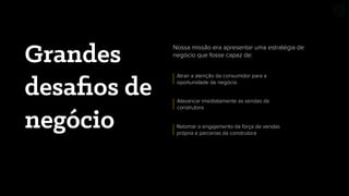 Grandes
desaﬁos de
negócio
Nossa missão era apresentar uma estratégia de
negócio que fosse capaz de:
Alavancar imediatamente as vendas da
construtora
Atrair a atenção da consumidor para a
oportunidade de negócio
Retomar o engajamento da força de vendas
própria e parcerias da construtora
 