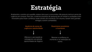 Analisando o cenário em questão, estava claro que o consumidor não possuía nenhum senso de
urgência em comprar. Para ele, o extenso processo de pesquisa de um imóvel e condições eram
necessário para trazer conﬁança neste cenário de incertezas. Em resumo, haviam dois grandes
inimigos a serem combatidos:
Estratégia
Ausência do senso de
urgência e oportunidade
Pessimismo econômico
e incertezas
Oferecer a percepção (e
entrega) de uma grande
oportunidade de negócio
Retomar a conﬁança no
momento e na realização do
sonho
 