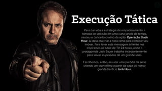 Para dar vida a estratégia de empoderamento +
tomada de decisão em uma curta janela de tempo,
nasceu o conceito criativo da ação: Operação Black
Hour. A ideia era criar a hora certa para comprar seu
imóvel. Para levar esta mensagem à frente nos
inspiramos na série de TV 24 horas, onde o
protagonista Jack Bauer trabalha incessantemente
para salvar as pessoas de um grande vilão.
Escolhemos, então, assumir uma paródia da série
criando um storytelling a partir da saga do nosso
grande herói, o Jack Hour.
Execução Tática
 