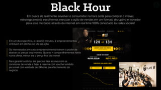 Em busca de realmente envolver o consumidor na hora certa para comprar o imóvel,
estrategicamente escolhemos executar a ação de vendas em um formato disruptivo e inovador
para este mercado: através da internet em real time 100% conectado às redes sociais!
Black Hour
Em um dia especíﬁco, a cada 60 minutos, 2 empreendimentos
entravam em ofertas no site da ação
Os interessados em cada empreendimento tiveram o poder de
abaixar os preços dos imóveis. Quanto + compartilhamentos havia
numa oferta, menor era o preço ﬁnal do imóvel
Para garantir a oferta, era preciso falar ao vivo com os
corretores de venda e fazer a reserva com voucher emitido
por email com validade de 24horas para fechamento do
negócio
 