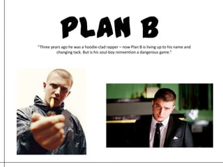 PLAN B “Three years ago he was a hoodie-clad rapper – now Plan B is living up to his name and changing tack. But is his soul-boy reinvention a dangerous game.”  