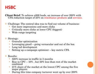 HSBC  Client Brief : To achieve x000 leads, an increase of over 200% with CPA reduction target of 25% on  remittance products  and  services. Challenge: The central idea was to find out volume of business: Get more impressions and more clicks Critically more clicks at lower CPC (biggest) Wide range targeting Strategy: Granular optimization  Leveraging gmail – going vernacular and out of the box  Long tail development Setting up a campaign optimizer – key metric CPA Results: 500% increase in traffic in 3 months  Rise in CPC – 10% , but 50% less than rest of the market combined 21% share of the market at the lowest CPC among the five major players During this time company turnover went up by over 200% 