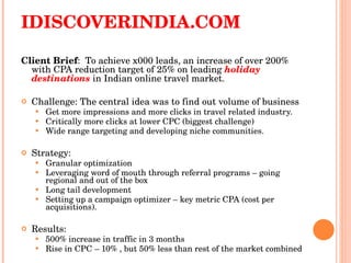 IDISCOVERINDIA.COM Client Brief :  To achieve x000 leads, an increase of over 200% with CPA reduction target of 25% on leading  holiday destinations   in Indian online travel market. Challenge: The central idea was to find out volume of business Get more impressions and more clicks in travel related industry. Critically more clicks at lower CPC (biggest challenge) Wide range targeting and developing niche communities. Strategy: Granular optimization  Leveraging word of mouth through referral programs – going regional and out of the box  Long tail development Setting up a campaign optimizer – key metric CPA (cost per acquisitions). Results: 500% increase in traffic in 3 months  Rise in CPC – 10% , but 50% less than rest of the market combined 