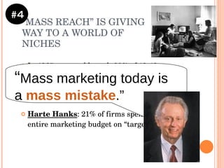 “ MASS REACH” IS GIVING WAY TO A WORLD OF NICHES In 1965, you could reach 80% of 18-49  year olds with 3 60-second TV spots Now, you need 120 prime-time spots! Harte Hanks : 21% of firms spend  45%+  of their entire marketing budget on “target marketing” #4 “ Mass marketing today is a  mass mistake .” 