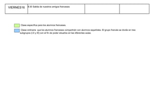 VIERNES16    8:30 Salida de nuestros amigos franceses




      Clase específica para los alumnos franceses.

       Clase ordinaria que los alumnos franceses compartirán con alumnos españoles. El grupo francés se divide en tres
      subgrupos (I,II y III) con el fin de poder situarlos en las diferentes aulas.
 