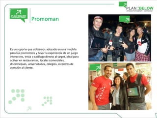 Promoman



Es un soporte que utilizamos adosado en una mochila
para los promotores y llevar la experiencia de un juego
interactivo, trivia o catálogo directo al target, ideal para
activar en restaurantes, locales comerciales,
discotheques, universidades, colegios, o centros de
atención al cliente.
 