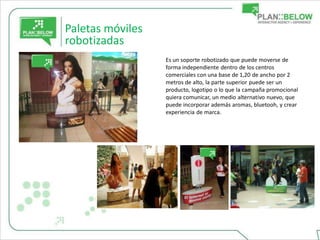 Paletas móviles
robotizadas
                  Es un soporte robotizado que puede moverse de
                  forma independiente dentro de los centros
                  comerciales con una base de 1,20 de ancho por 2
                  metros de alto, la parte superior puede ser un
                  producto, logotipo o lo que la campaña promocional
                  quiera comunicar, un medio alternativo nuevo, que
                  puede incorporar además aromas, bluetooh, y crear
                  experiencia de marca.
 