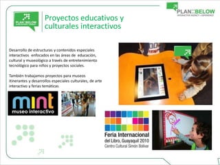 Proyectos educativos y
                     culturales interactivos

Desarrollo de estructuras y contenidos especiales
interactivos enfocados en las áreas de educación,
cultural y museológico a través de entretenimiento
tecnológico para niños y proyectos sociales.

También trabajamos proyectos para museos
itinerantes y desarrollos especiales culturales, de arte
interactivo y ferias temáticas
 