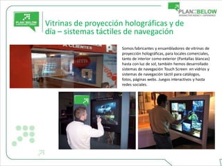 Vitrinas de proyección holográficas y de
día – sistemas táctiles de navegación
                      Somos fabricantes y ensambladores de vitrinas de
                      proyección holográficas, para locales comerciales,
                      tanto de interior como exterior (Pantallas blancas)
                      hasta con luz de sol, también hemos desarrollado
                      sistemas de navegación Touch Screen en vidrios y
                      sistemas de navegación táctil para catálogos,
                      fotos, páginas webs. Juegos interactivos y hasta
                      redes sociales.
 