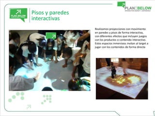 Pisos y paredes
interactivas
                  Realizamos proyecciones con movimiento
                  en paredes y pisos de forma interactiva,
                  con diferentes efectos que incluyen juegos
                  con los productos o contenido interactivo.
                  Estos espacios inmersivos invitan al target a
                  jugar con los contenidos de forma directa.
 