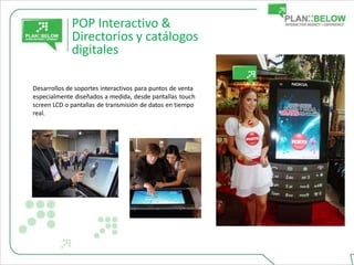 POP Interactivo &
             Directorios y catálogos
             digitales

Desarrollos de soportes interactivos para puntos de venta
especialmente diseñados a medida, desde pantallas touch
screen LCD o pantallas de transmisión de datos en tiempo
real.
 