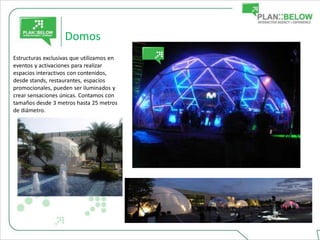 Domos
Estructuras exclusivas que utilizamos en
eventos y activaciones para realizar
espacios interactivos con contenidos,
desde stands, restaurantes, espacios
promocionales, pueden ser iluminados y
crear sensaciones únicas. Contamos con
tamaños desde 3 metros hasta 25 metros
de diámetro.
 