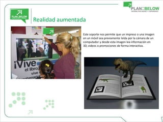 Realidad aumentada

                 Este soporte nos permite que un impreso o una imagen
                 en un móvil sea previamente leída por la cámara de un
                 computador y desde esta imagen lea información en
                 3D, videos o promociones de forma interactiva.
 