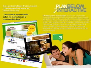 Generamos estrategias de comunicación
creando campañas y productos
interactivos on-line
“Los conceptos promocionales
                                        Estrategia para el mundo digital, gracias a las herramientas
deben ser coherentes con la             tecnológicas que nos permiten una promoción digital visible los
comunicación digital”                   365 días las 24h., posiciona su empresa y promociones con bajos
                                        costos y altos beneficios, capta, interactúa y fideliza a los clientes
                                        manteniendo cautiva, y con un mayor acercamiento entre la
                                        marca y el público, logrando una ampliación de mercados y
                                        ampliando su rango de acción hablando en el idioma actual de
                                        los consumidores.
 