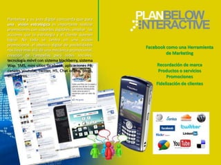 Planbelow y su área digital concuerda que para
una visión estratégica es importante realizar
promociones con soportes digitales, ampliar las
acciones que la estrategia y el cliente quieren
lograr. No todo se centra en una acción
promocional, el abanico digital de posibilidades
                                                    Facebook como una Herramienta
nos lleva mas allá de una mecánica promocional,
creación de campañas para redes sociales,                    de Marketing
tecnología móvil con sistema blackberry, sistema
Wap, SMS, mini sitios facebook, aplicaciones FB,        Recordación de marca
canales youtube, twitter, H5, Chat online, blogs,        Productos o servicios
entre otros.                                                 Promociones
                                                        Fidelización de clientes
 