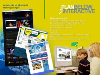 Acciones de un laboratorio
tecnológico digital



                             Nos preocupamos
                             Análisis de la estrategia de marketing digital
                             Comportamiento y reacción de las personas
                             Diseño de interacción e interfaz
                             Diseño de códigos de interfaz
                             Prototipo
                             Desarrollo
                             Publicación y lanzamiento de la promoción digital
                             Mantenimiento
                             Análisis y medición de resultados “métrica online”
 