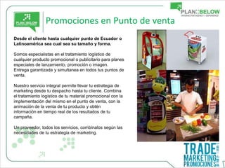 Promociones en Punto de venta
Desde el cliente hasta cualquier punto de Ecuador o
Latinoamérica sea cual sea su tamaño y forma.

Somos especialistas en el tratamiento logístico de
cualquier producto promocional o publicitario para planes
especiales de lanzamiento, promoción o imagen.
Entrega garantizada y simultanea en todos tus puntos de
venta.

Nuestro servicio integral permite llevar tu estrategia de
marketing desde tu despacho hasta tu cliente. Combina
el tratamiento logístico de tu material promocional con la
implementación del mismo en el punto de venta, con la
animación de la venta de tu producto y obtén
información en tiempo real de los resultados de tu
campaña.

Un proveedor, todos los servicios, combínalos según las
necesidades de tu estrategia de marketing.
 
